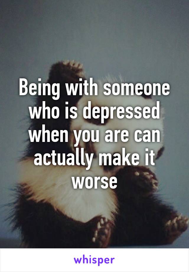 Being with someone who is depressed when you are can actually make it worse
