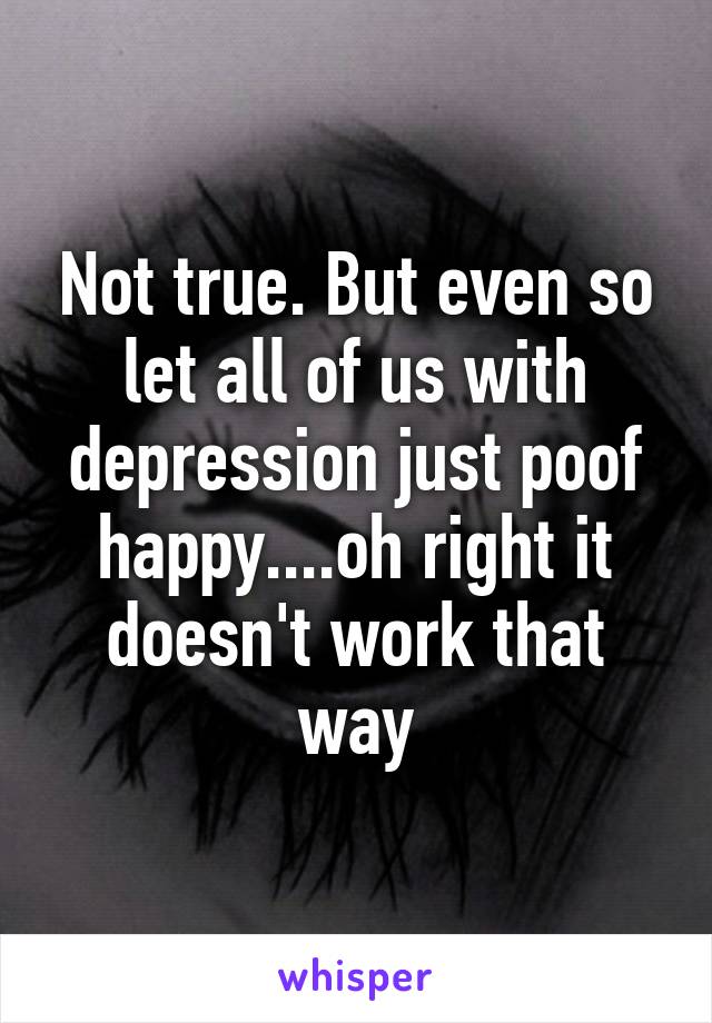 Not true. But even so let all of us with depression just poof happy....oh right it doesn't work that way