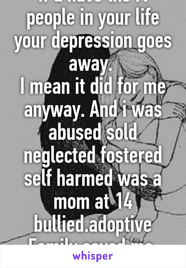 If u have the rt people in your life your depression goes away. 
I mean it did for me anyway. And i was abused sold neglected fostered self harmed was a mom at 14 bullied.adoptive Family saved me 
 