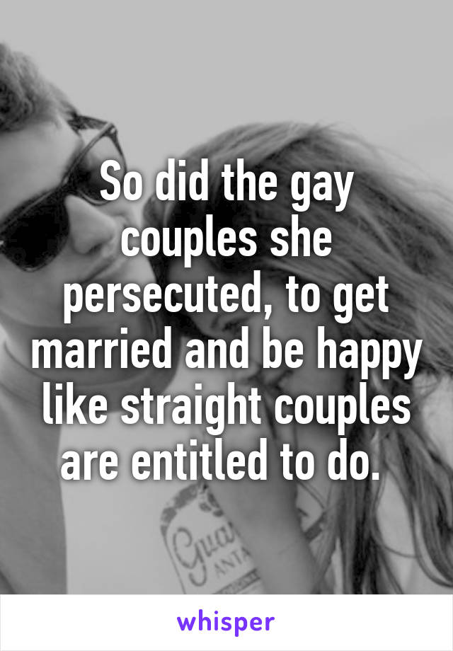 So did the gay couples she persecuted, to get married and be happy like straight couples are entitled to do. 