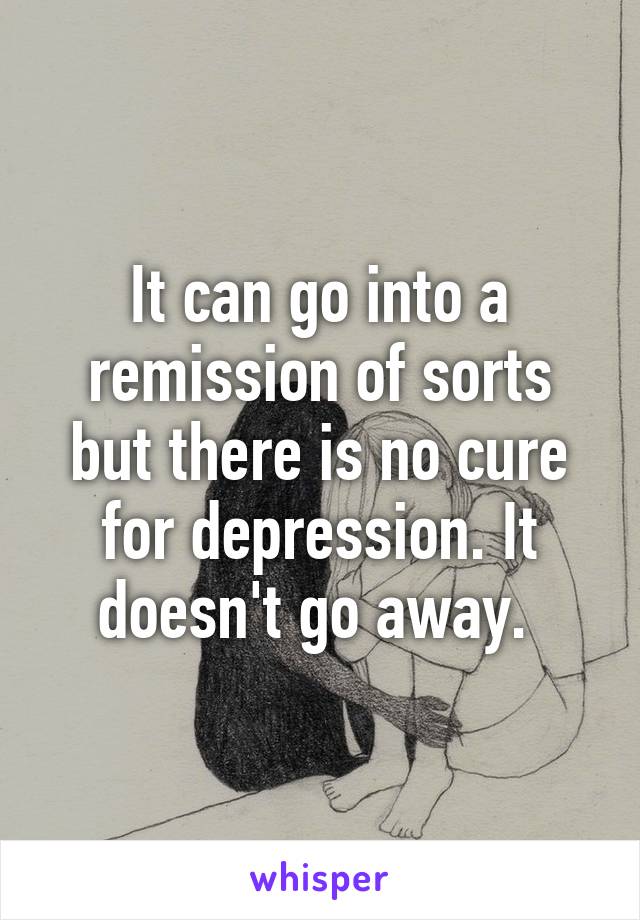 It can go into a remission of sorts but there is no cure for depression. It doesn't go away. 