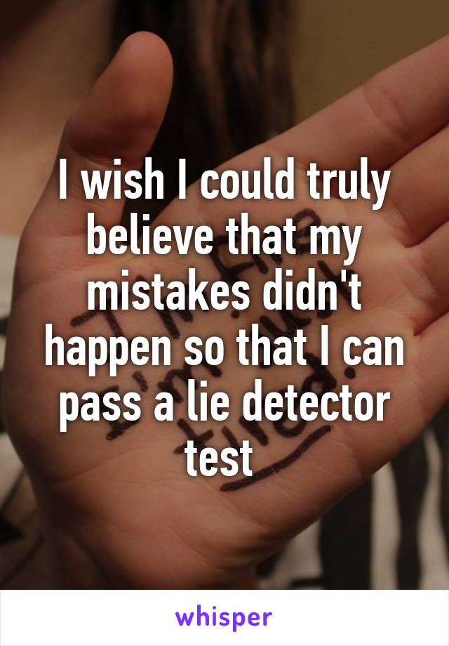 I wish I could truly believe that my mistakes didn't happen so that I can pass a lie detector test 