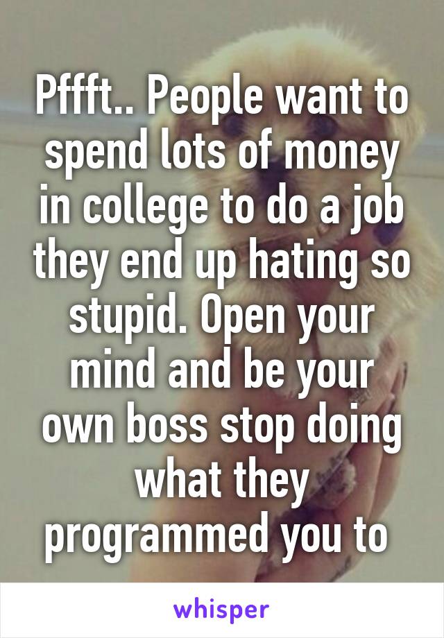 Pffft.. People want to spend lots of money in college to do a job they end up hating so stupid. Open your mind and be your own boss stop doing what they programmed you to 