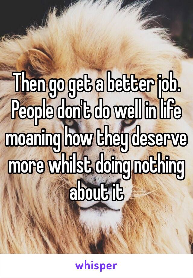 Then go get a better job. People don't do well in life moaning how they deserve more whilst doing nothing about it 