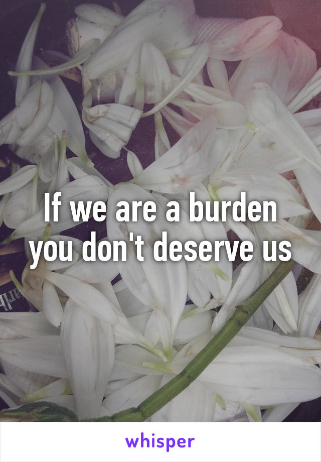 If we are a burden you don't deserve us