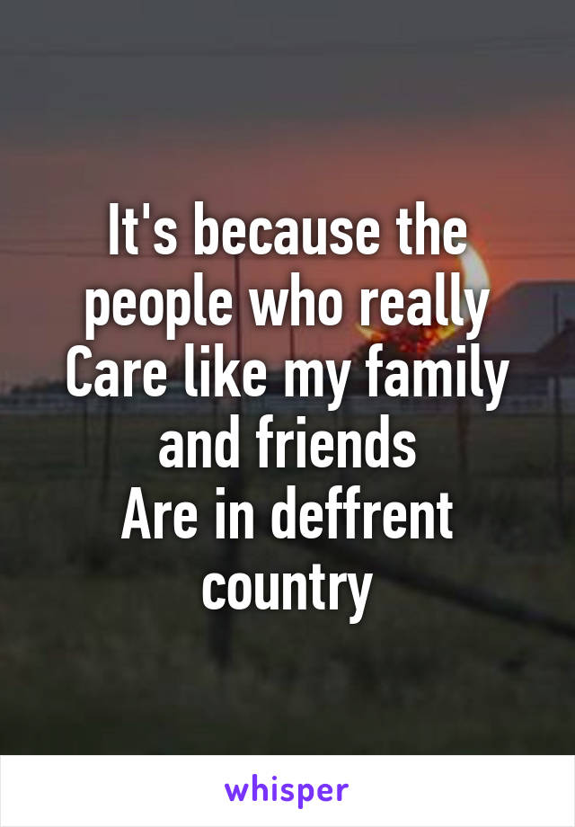 It's because the people who really
Care like my family and friends
Are in deffrent country