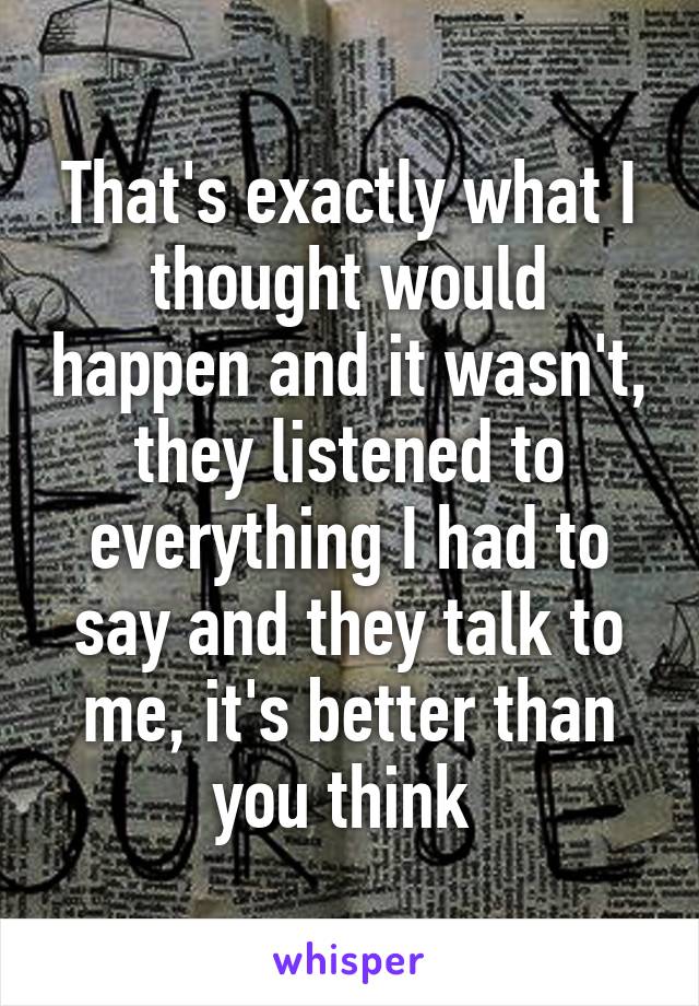 That's exactly what I thought would happen and it wasn't, they listened to everything I had to say and they talk to me, it's better than you think 