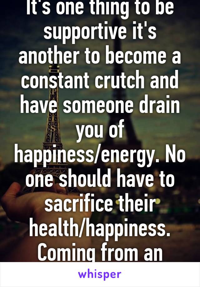 It's one thing to be supportive it's another to become a constant crutch and have someone drain you of happiness/energy. No one should have to sacrifice their health/happiness. Coming from an unhealthy person. 