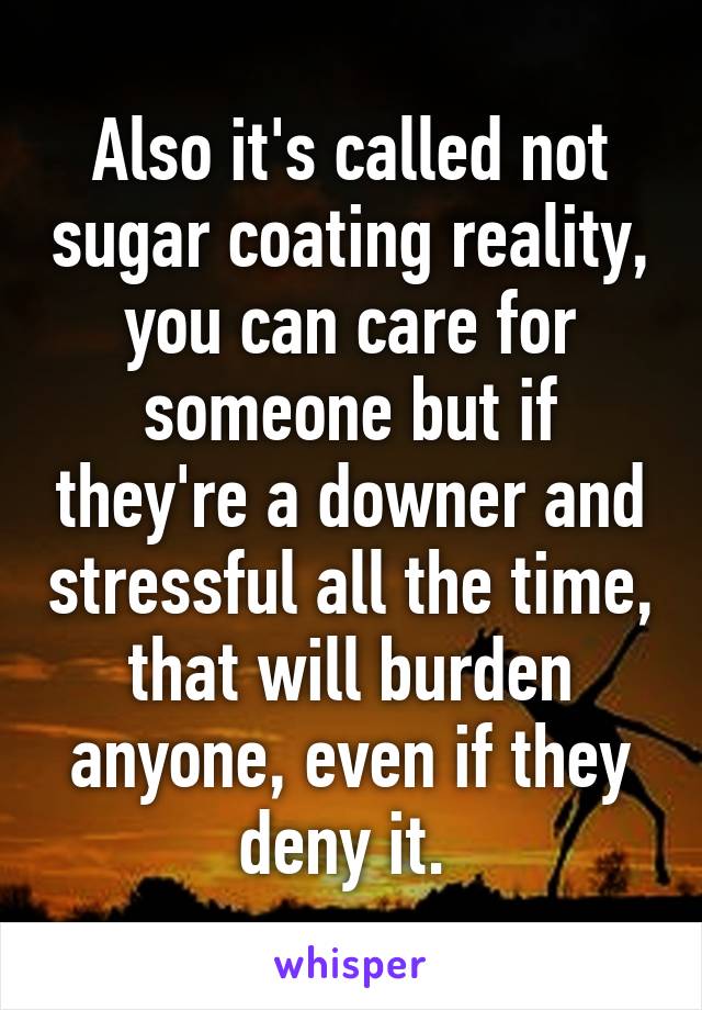 Also it's called not sugar coating reality, you can care for someone but if they're a downer and stressful all the time, that will burden anyone, even if they deny it. 