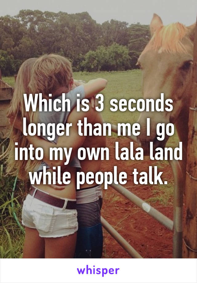 Which is 3 seconds longer than me I go into my own lala land while people talk.