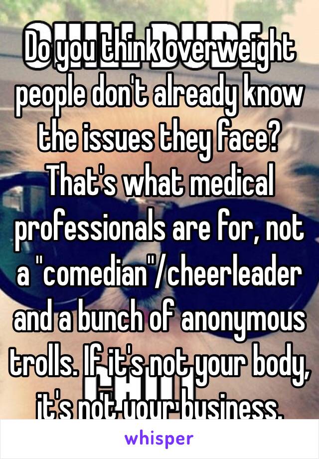 Do you think overweight people don't already know the issues they face? That's what medical professionals are for, not a "comedian"/cheerleader and a bunch of anonymous trolls. If it's not your body, it's not your business. 