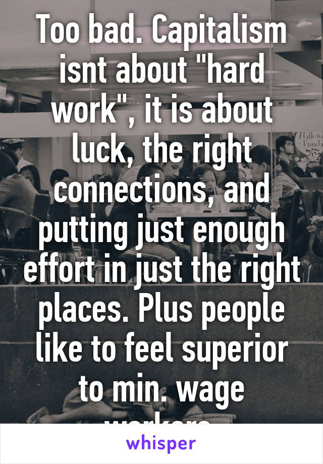 Too bad. Capitalism isnt about "hard work", it is about luck, the right connections, and putting just enough effort in just the right places. Plus people like to feel superior to min. wage workers.