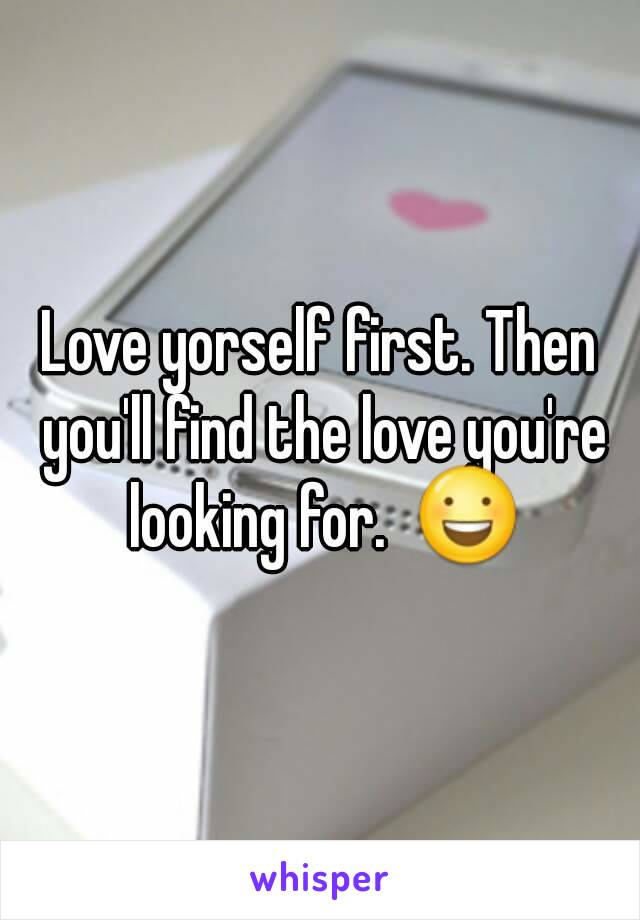 Love yorself first. Then you'll find the love you're looking for.  😃