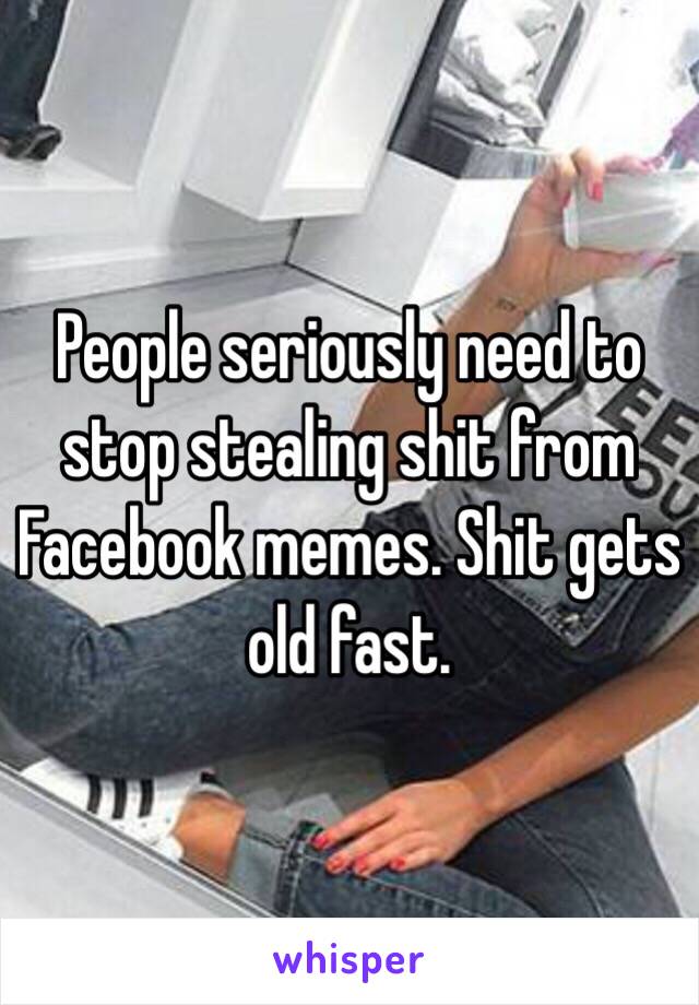 People seriously need to stop stealing shit from Facebook memes. Shit gets old fast.