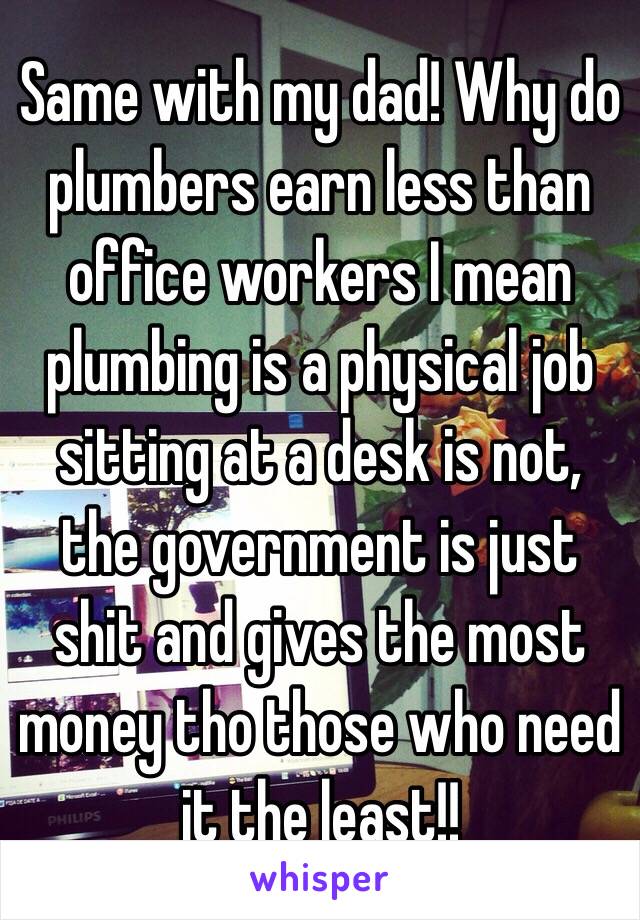 Same with my dad! Why do plumbers earn less than office workers I mean plumbing is a physical job sitting at a desk is not, the government is just shit and gives the most money tho those who need it the least!!