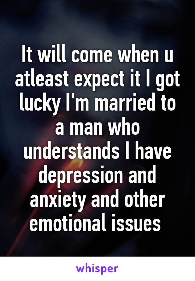 It will come when u atleast expect it I got lucky I'm married to a man who understands I have depression and anxiety and other emotional issues 