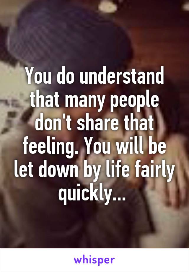 You do understand that many people don't share that feeling. You will be let down by life fairly quickly... 