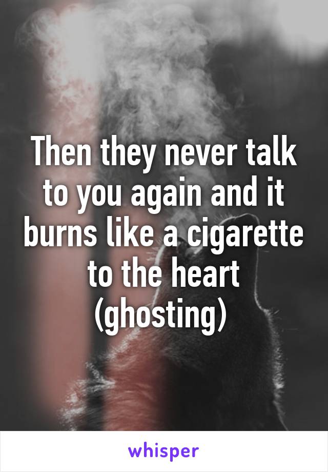 Then they never talk to you again and it burns like a cigarette to the heart (ghosting) 