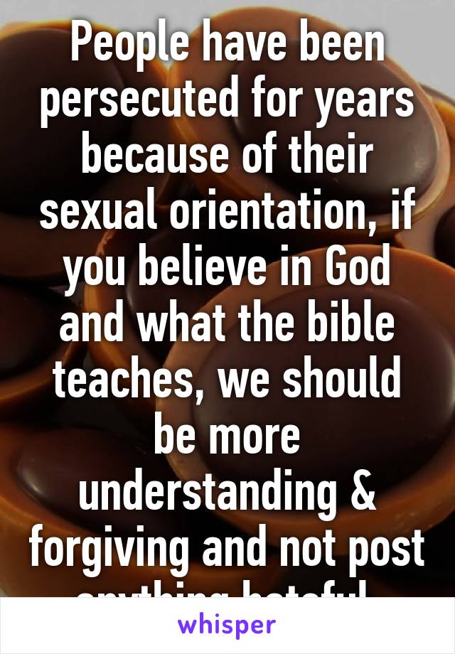 People have been persecuted for years because of their sexual orientation, if you believe in God and what the bible teaches, we should be more understanding & forgiving and not post anything hateful.