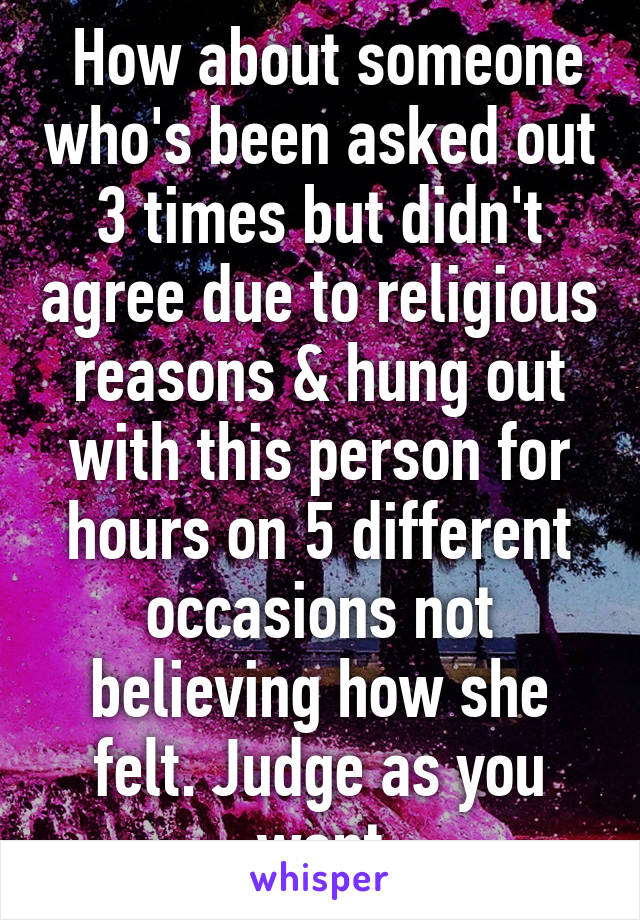  How about someone who's been asked out 3 times but didn't agree due to religious reasons & hung out with this person for hours on 5 different occasions not believing how she felt. Judge as you want