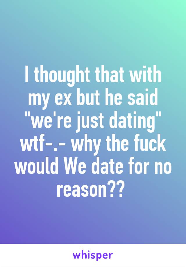 I thought that with my ex but he said "we're just dating" wtf-.- why the fuck would We date for no reason?? 