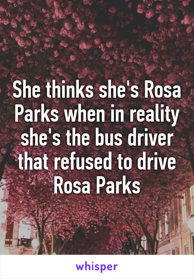 She thinks she's Rosa Parks when in reality she's the bus driver that refused to drive Rosa Parks