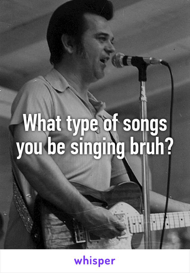 What type of songs you be singing bruh?