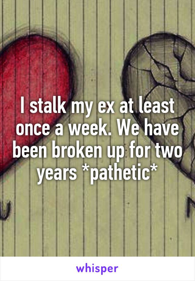 I stalk my ex at least once a week. We have been broken up for two years *pathetic*