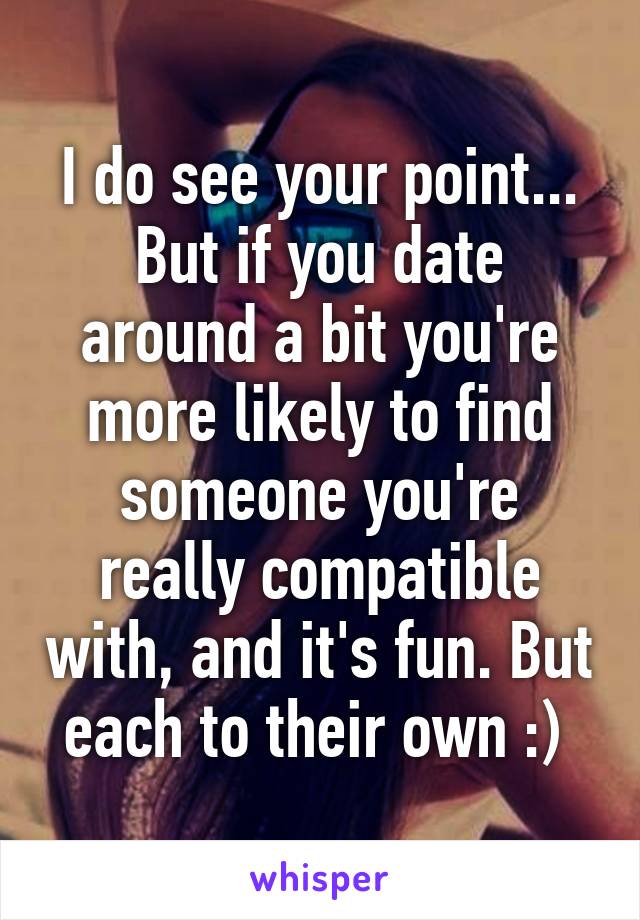 I do see your point... But if you date around a bit you're more likely to find someone you're really compatible with, and it's fun. But each to their own :) 