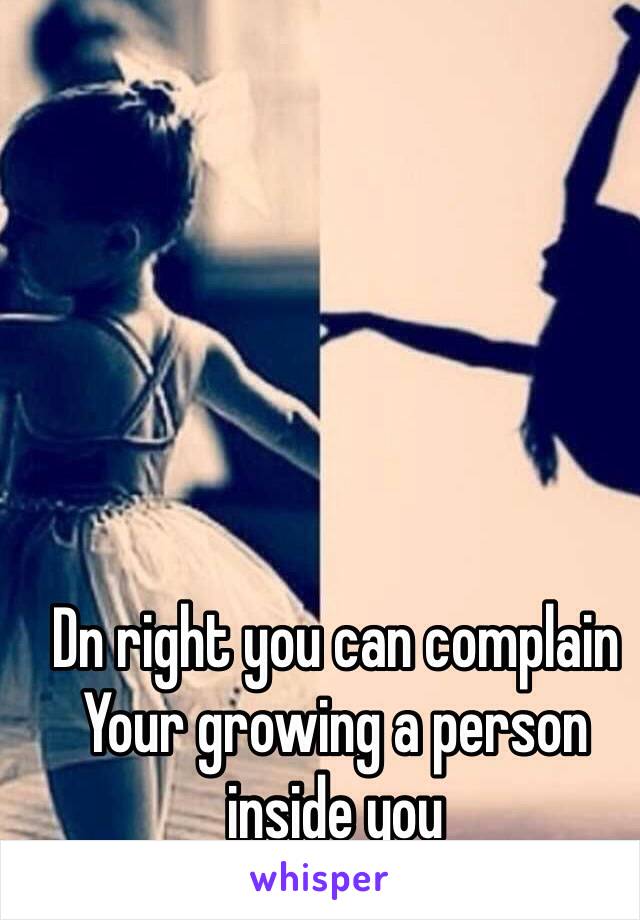 Dn right you can complain
Your growing a person inside you