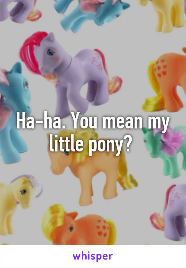 Ha-ha. You mean my little pony? 