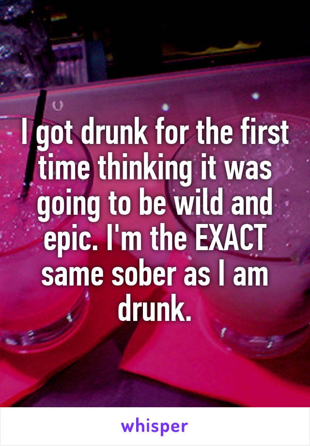 I got drunk for the first time thinking it was going to be wild and epic. I'm the EXACT same sober as I am drunk.