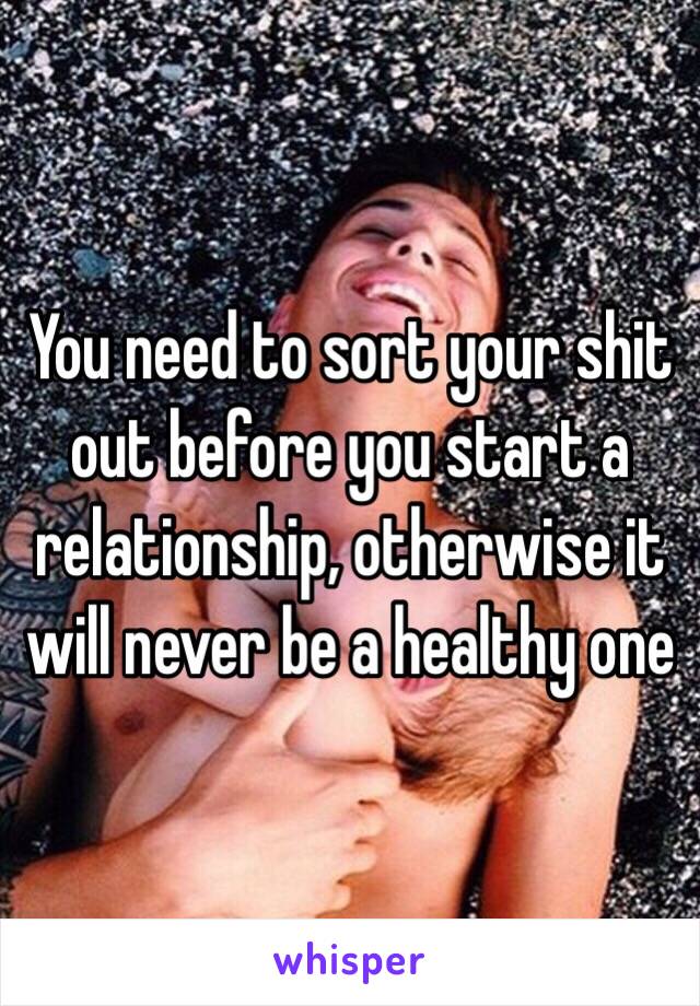 You need to sort your shit out before you start a relationship, otherwise it will never be a healthy one