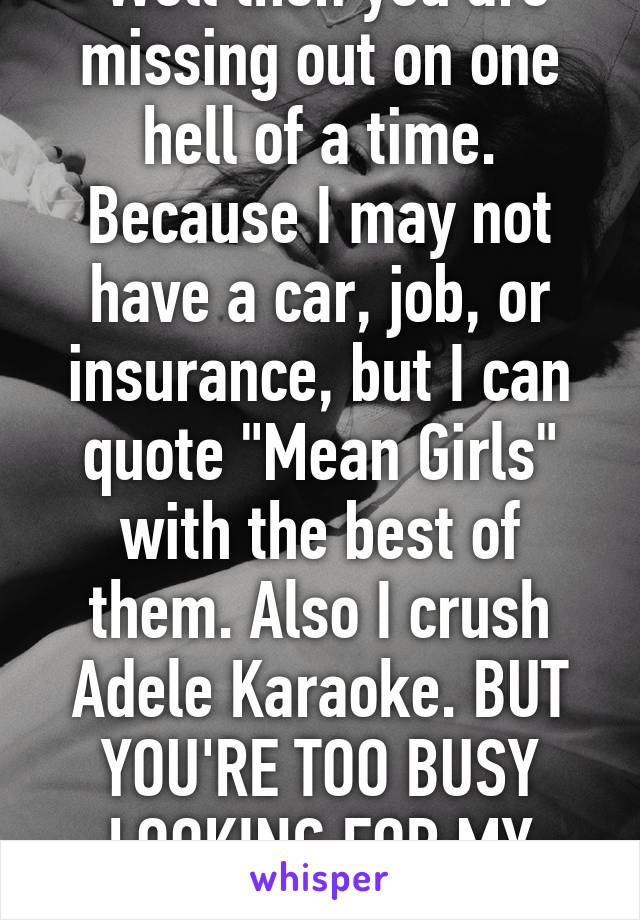  Well then you are missing out on one hell of a time. Because I may not have a car, job, or insurance, but I can quote "Mean Girls" with the best of them. Also I crush Adele Karaoke. BUT YOU'RE TOO BUSY LOOKING FOR MY POTENTIAL TO NOTICE