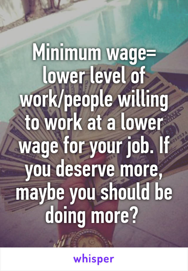 Minimum wage= lower level of work/people willing to work at a lower wage for your job. If you deserve more, maybe you should be doing more? 