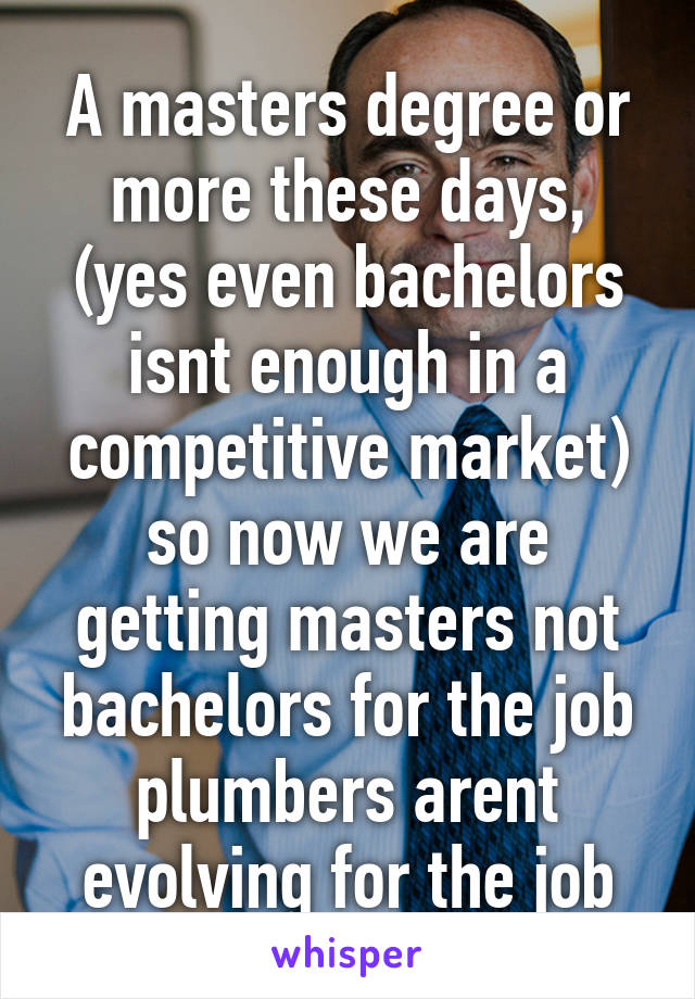 A masters degree or more these days, (yes even bachelors isnt enough in a competitive market) so now we are getting masters not bachelors for the job plumbers arent evolving for the job
