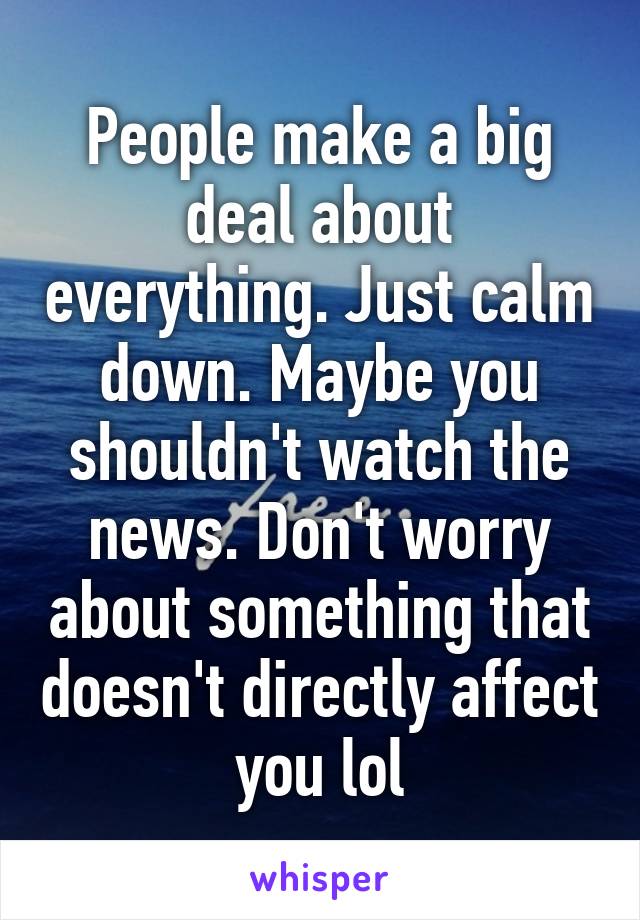 People make a big deal about everything. Just calm down. Maybe you shouldn't watch the news. Don't worry about something that doesn't directly affect you lol