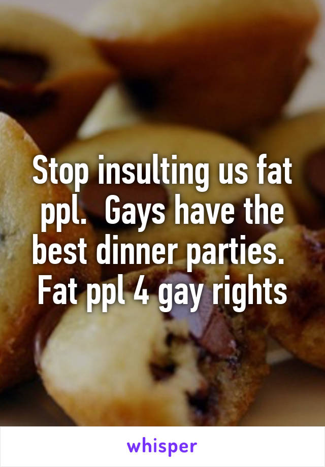 Stop insulting us fat ppl.  Gays have the best dinner parties.  Fat ppl 4 gay rights