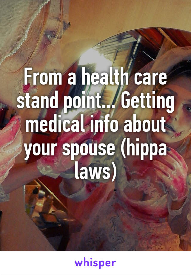 From a health care stand point... Getting medical info about your spouse (hippa laws)
