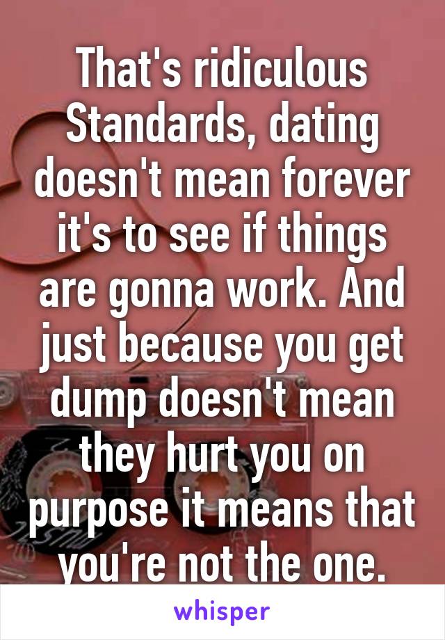 That's ridiculous Standards, dating doesn't mean forever it's to see if things are gonna work. And just because you get dump doesn't mean they hurt you on purpose it means that you're not the one.