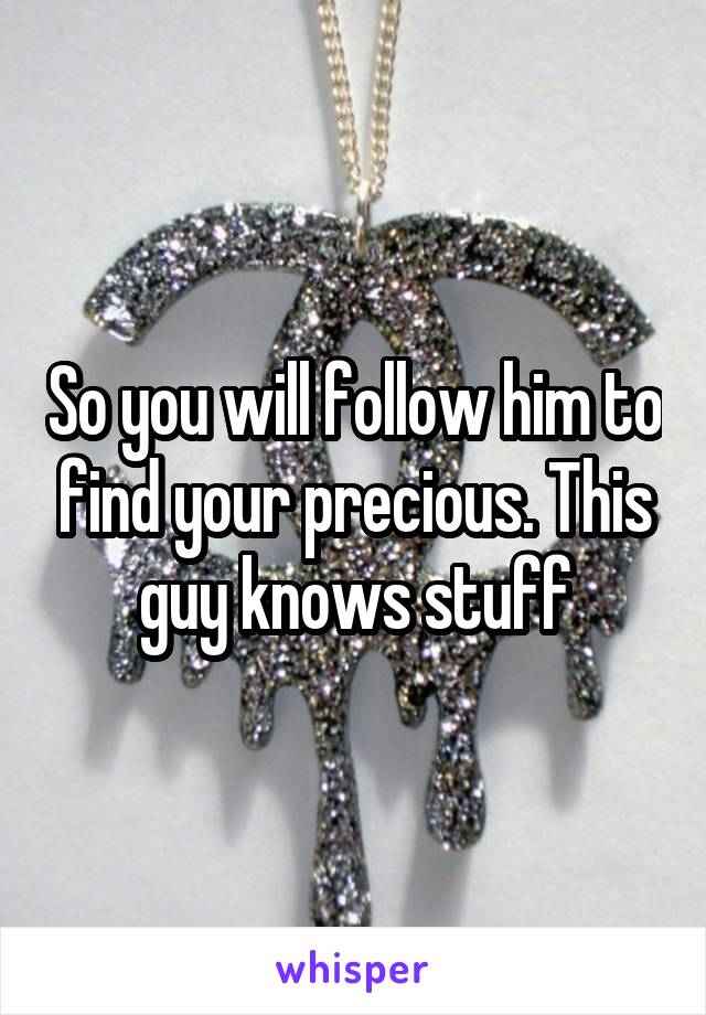 So you will follow him to find your precious. This guy knows stuff