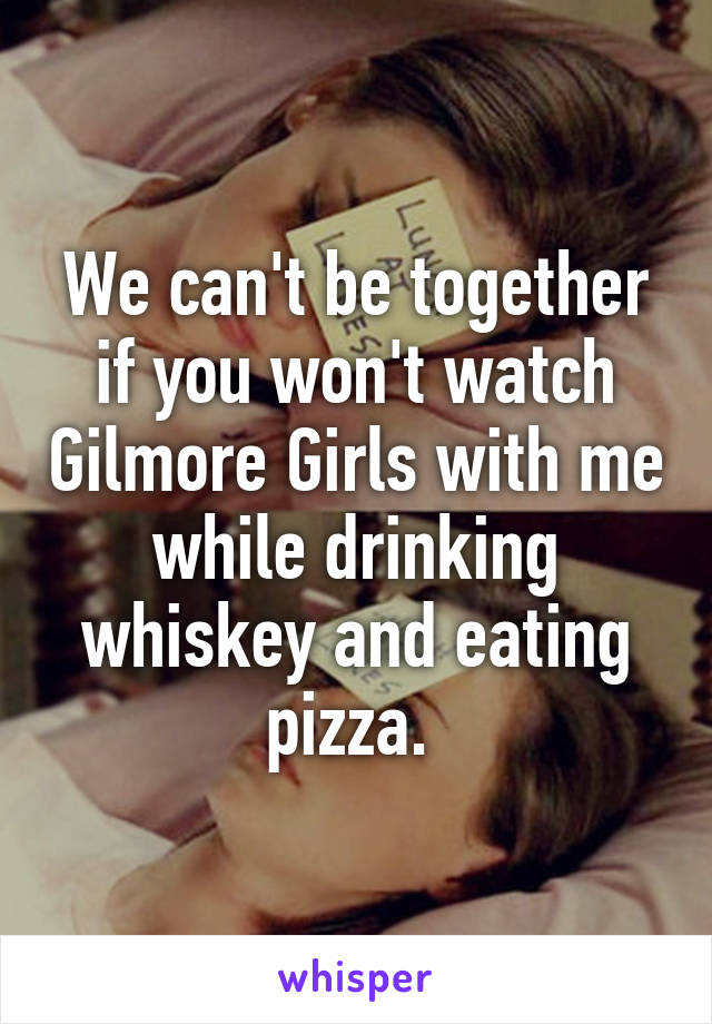 We can't be together if you won't watch Gilmore Girls with me while drinking whiskey and eating pizza. 