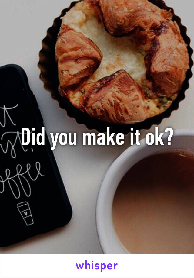 Did you make it ok?