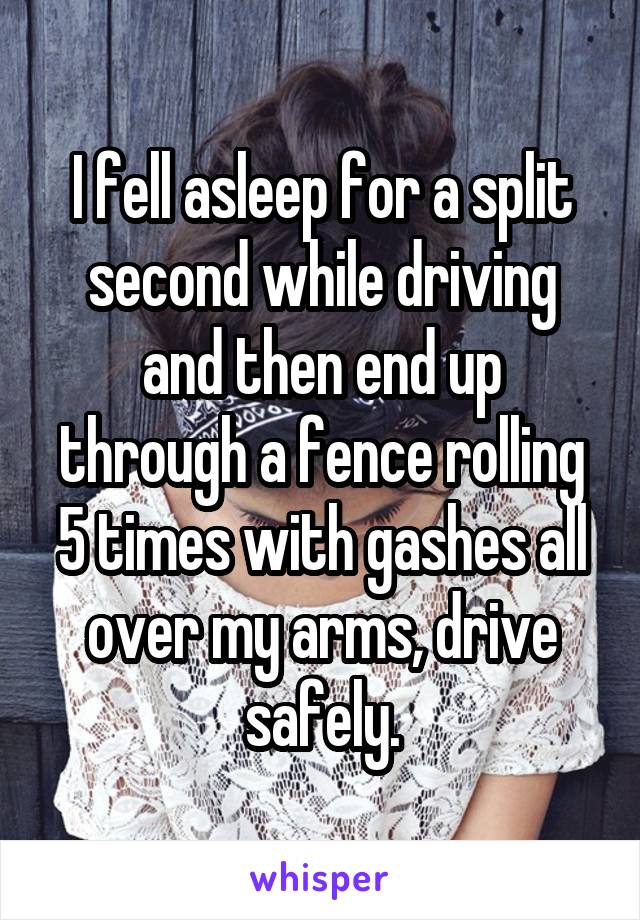 I fell asleep for a split second while driving and then end up through a fence rolling 5 times with gashes all over my arms, drive safely.