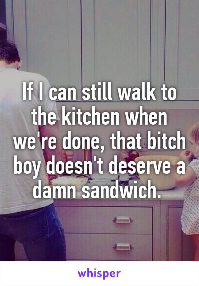 If I can still walk to the kitchen when we're done, that bitch boy doesn't deserve a damn sandwich. 