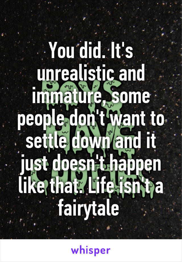 You did. It's unrealistic and immature, some people don't want to settle down and it just doesn't happen like that. Life isn't a fairytale 