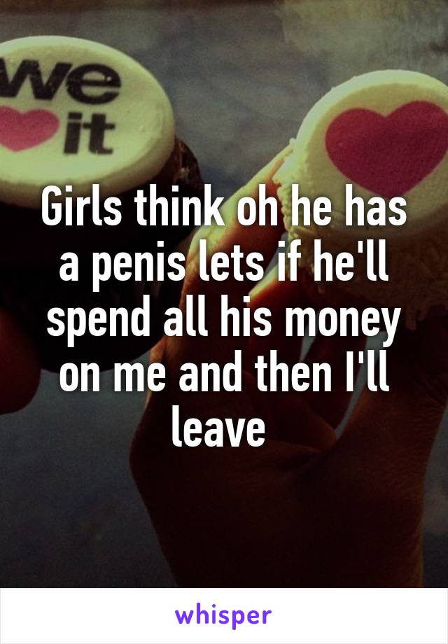 Girls think oh he has a penis lets if he'll spend all his money on me and then I'll leave 