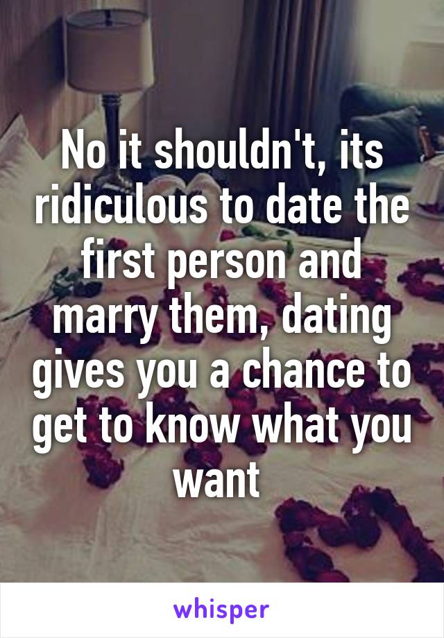 No it shouldn't, its ridiculous to date the first person and marry them, dating gives you a chance to get to know what you want 