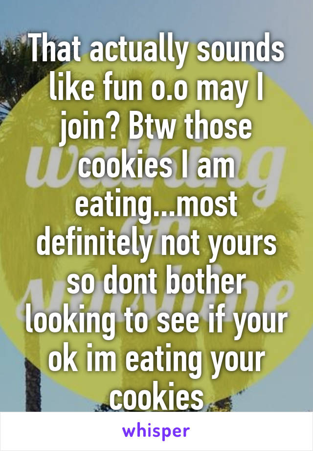 That actually sounds like fun o.o may I join? Btw those cookies I am eating...most definitely not yours so dont bother looking to see if your ok im eating your cookies