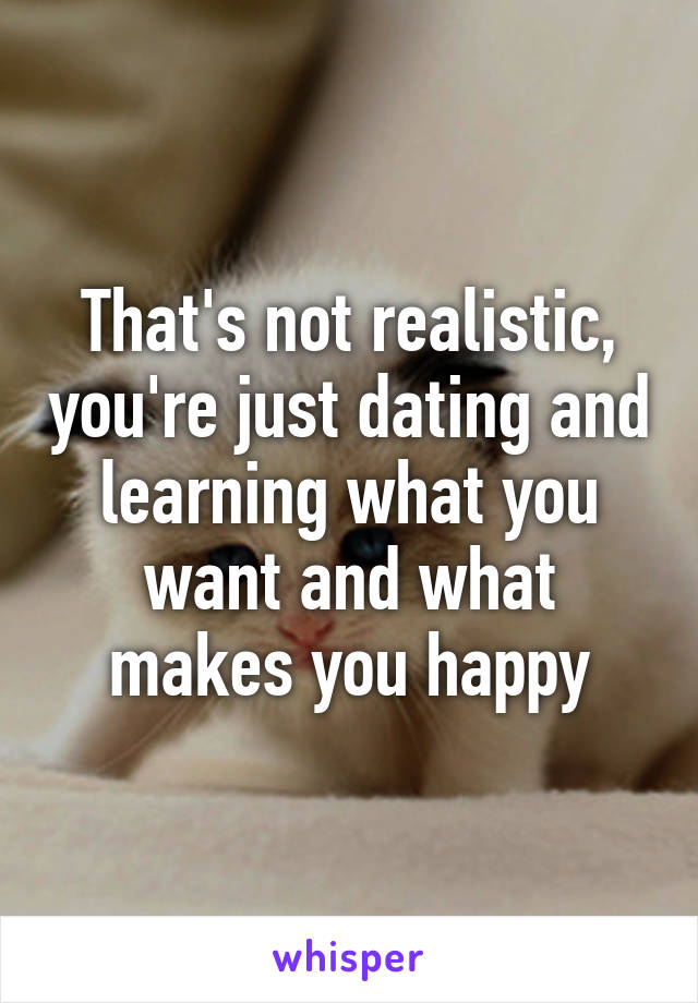 That's not realistic, you're just dating and learning what you want and what makes you happy